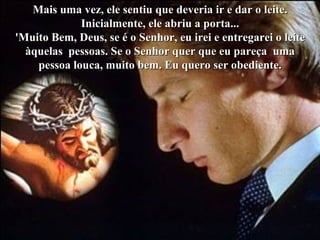 Colacio.j Mais uma vez, ele sentiu que deveria ir e dar o leite. Inicialmente, ele abriu a porta... 'Muito Bem, Deus, se é o Senhor, eu irei e entregarei o leite àquelas  pessoas. Se o Senhor quer que eu pareça  uma pessoa louca, muito bem. Eu quero ser obediente. 