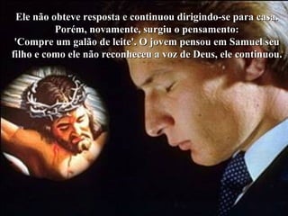 Colacio.j Ele não obteve resposta e continuou dirigindo-se para casa. Porém, novamente, surgiu o pensamento: 'Compre um galão de leite'. O jovem pensou em Samuel seu filho e como ele não reconheceu a voz de Deus, ele continuou. 