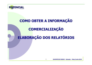 OUVINTES DE RÁDIO – Salvador – Maio/Junho 201035
COMO OBTER A INFORMAÇÃOCOMO OBTER A INFORMAÇÃO
COMERCIALIZAÇÃOCOMERCIALIZAÇÃO
ELABORAÇÃO DOS RELATÓRIOSELABORAÇÃO DOS RELATÓRIOS
 