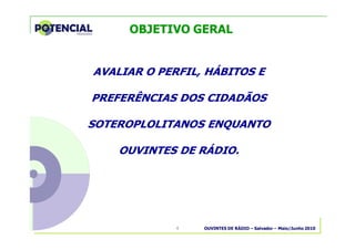 OUVINTES DE RÁDIO – Salvador – Maio/Junho 20104
AVALIAR O PERFIL, HÁBITOS E
PREFERÊNCIAS DOS CIDADÃOS
SOTEROPLOLITANOS ENQUANTO
OUVINTES DE RÁDIO.
OBJETIVO GERAL
 