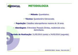 OUVINTES DE RÁDIO – Salvador – Maio/Junho 20105
METODOLOGIA
� Método: Quantitativo.
� Técnica: Questionário Estruturado.
� População: Cidadãos soteropolitanos maiores de 18 anos.
� Abordagem: Entrevistas Pessoais Diretas, residenciais e/ou
domiciliares.
� Período de Realização: 21/05/2010 (sexta) a 24/05/2010 (segunda).
 