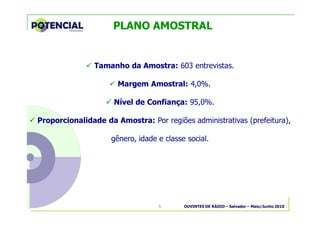 OUVINTES DE RÁDIO – Salvador – Maio/Junho 20106
PLANO AMOSTRAL
� Tamanho da Amostra: 603 entrevistas.
� Margem Amostral: 4,0%.
� Nível de Confiança: 95,0%.
� Proporcionalidade da Amostra: Por regiões administrativas (prefeitura),
gênero, idade e classe social.
 