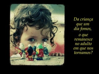 Da criança
que um
dia fomos,
o que
remanesce
no adulto
em que nos
tornamos?
 