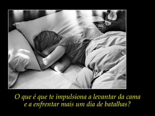 O que é que te impulsiona a levantar da cama
e a enfrentar mais um dia de batalhas?
 