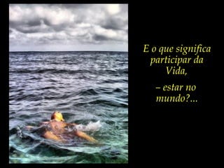 E o que significa
participar da
Vida,
– estar no
mundo?...
 