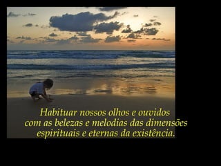 Habituar nossos olhos e ouvidos
com as belezas e melodias das dimensões
espirituais e eternas da existência.
 