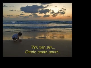 Ver, ver, ver...
Ouvir, ouvir, ouvir...
 