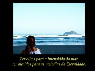 Ter olhos para a imensidão do mar,
ter ouvidos para as melodias da Eternidade.
 