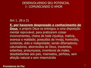 Rm 1. 28 a 31  Promotores da Paz E, por haverem desprezado o conhecimento de Deus , o próprio Deus os entregou a uma disposição mental reprovável, para praticarem coisas inconvenientes, cheios de toda injustiça, malícia, avareza e maldade; possuídos de inveja, homicídio, contenda, dolo e malignidade; sendo difamadores, caluniadores, aborrecidos de Deus, insolentes, soberbos, presunçosos, inventores de males, desobedientes aos pais, insensatos, pérfidos, sem afeição natural e sem misericórdia DESENVOLVENDO SEU POTENCIAL 1- COMUNICANDO O AMOR 