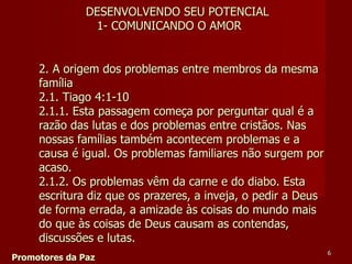 2. A origem dos problemas entre membros da mesma família  2.1. Tiago 4:1-10  2.1.1. Esta passagem começa por perguntar qual é a razão das lutas e dos problemas entre cristãos. Nas nossas famílias também acontecem problemas e a causa é igual. Os problemas familiares não surgem por acaso.  2.1.2. Os problemas vêm da carne e do diabo. Esta escritura diz que os prazeres, a inveja, o pedir a Deus de forma errada, a amizade às coisas do mundo mais do que às coisas de Deus causam as contendas, discussões e lutas.  Promotores da Paz DESENVOLVENDO SEU POTENCIAL 1- COMUNICANDO O AMOR 