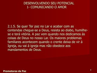 2.1.5. Se quer Ter paz no Lar e acabar com as contendas chegue-se a Deus, resista ao diabo, humilhe-se e terá vitória. A paz vem quando nos dedicamos ás coisas de Deus no nosso Lar. Os maiores problemas familiares acontecem quando o crente deixa de vir á Igreja, ou vai á igreja mas não obedece aos mandamentos de Deus.  Promotores da Paz DESENVOLVENDO SEU POTENCIAL 1- COMUNICANDO O AMOR 