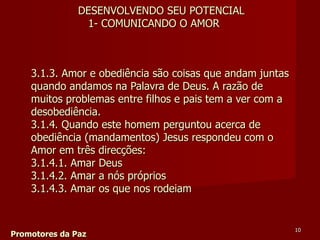 3.1.3. Amor e obediência são coisas que andam juntas quando andamos na Palavra de Deus. A razão de muitos problemas entre filhos e pais tem a ver com a desobediência.  3.1.4. Quando este homem perguntou acerca de obediência (mandamentos) Jesus respondeu com o Amor em três direcções:  3.1.4.1. Amar Deus  3.1.4.2. Amar a nós próprios  3.1.4.3. Amar os que nos rodeiam Promotores da Paz DESENVOLVENDO SEU POTENCIAL 1- COMUNICANDO O AMOR 