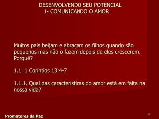 Muitos pais beijam e abraçam os filhos quando são pequenos mas não o fazem depois de eles crescerem.  Porquê? 1.1. 1 Coríntios 13:4-7  1.1.1. Qual das características do amor está em falta na nossa vida?  Promotores da Paz DESENVOLVENDO SEU POTENCIAL 1- COMUNICANDO O AMOR 