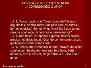 1.1.2. Temos paciência? Temos bondade? Somos orgulhosos? Somos rudes uns para com os outros?  Somos egoístas? Somos vingativos? Será que temos sempre confiança, esperança e perseverança?  1.1.3. Não basta Ter apenas algumas destas coisas, precisamos delas todas. Quando comunicamos estas qualidades comunicamos amor!  1.1.4. Temos que comunicar o amor através de ações constantes. Se alguém ama não fere hoje, beija amanhã, fere outra vez, beija outra vez...isso não é amor.  Promotores da Paz DESENVOLVENDO SEU POTENCIAL 1- COMUNICANDO O AMOR 