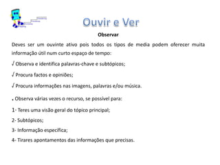 Observar
Deves ser um ouvinte ativo pois todos os tipos de media podem oferecer muita
informação útil num curto espaço de tempo:
√ Observa e identifica palavras-chave e subtópicos;
√ Procura factos e opiniões;
√ Procura informações nas imagens, palavras e/ou música.
. Observa várias vezes o recurso, se possível para:
1- Teres uma visão geral do tópico principal;
2- Subtópicos;
3- Informação específica;
4- Tirares apontamentos das informações que precisas.
 