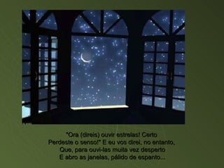 "Ora (direis) ouvir estrelas! Certo  Perdeste o senso!" E eu vos direi, no entanto,  Que, para ouvi-las muita vez desperto E abro as janelas, pálido de espanto... 