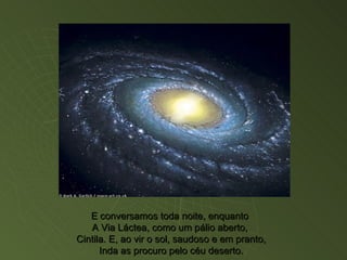 E conversamos toda noite, enquanto  A Via Láctea, como um pálio aberto,  Cintila. E, ao vir o sol, saudoso e em pranto, Inda as procuro pelo céu deserto. 
