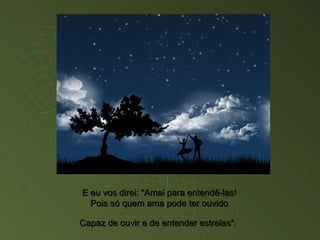 E eu vos direi: "Amai para entendê-las!  Pois só quem ama pode ter ouvido  Capaz de ouvir e de entender estrelas".   