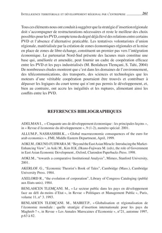 INTELLIGENCE TERRITORIALE ET DÉVELOPPEMENT RÉGIONAL PAR L’ENTREPRISE             261


Tous ces éléments nous ont conduit à suggérer que la stratégie d’insertion régionale
doit s’accompagner de restructurations nécessaires et reste le meilleur des choix
possibles pour les PVD, compte tenu du degré déjà élevé des relations entre certains
PVD et l’absence d’alternative praticable. Les tentatives volontaristes d’union
régionale, matérialisée par la création de zones économiques régionales et la mise
en place de zones de libre-échange, constituent un premier pas vers l’intégration
économique. Le partenariat Nord-Sud présente des lacunes mais constitue une
base qui, améliorée et amendée, peut fournir un cadre de coopération efﬁcace
entre les PVD et les pays industrialisés (M. Benlahcen Tlemçani, S. Tahi, 2004)
De nombreuses études montrent que c’est dans les domaines de l’environnement,
des télécommunications, des transports, des sciences et technologies que les
moteurs d’une véritable coopération pourraient être trouvés et contribuer à
dépasser les logiques du court terme qui n’ont pas permis le développement, et,
bien au contraire, ont accru les inégalités et les ruptures, alimentant ainsi les
conﬂits entre les PVD.



                 REFERENCES BIBLIOGRAPHIQUES

ADELMAN I., « Cinquante ans de développement économique : les principales leçons »,
in « Revue d’économie du développement », 9 (1-2), numéro spécial. 2001.
ALLUM.P., NASHASHIBI.K., « Global macroeconomic consequences of the euro for
arab economics », FMI, Middle Eastern Department, April, 1999.
AOKI.M., OKUNO-FUJIWARA.M. “Beyond the East Asian Miracle: Introducing the Market-
Enhancing View”, in Aoki M., Kim H.K.,Okuno-Fujiwara M. (eds), the role of Government
in East Asian Economic Development., Oxford, Clarendon Paperbacks Press. 1998.
AOKI.M., “towards a comparative Institutional Analysis”, Mimeo, Stanford University,
2001.
AKERLOF. G., “Economic Theorist’s Book of Tales”, Cambridge (Mass.), Cambridge
University Press. 1984.
AXELORD R., “the evolution of corporation”, Library of Congress Cataloging (publié
aux Etats-unis). 1984.
BENLAHCEN TLEMÇANI. M., « Le secteur public dans les pays en développement
face au déﬁ du moins d’Etat », in Revue « Politiques et Management Public », Paris,
volume 11, n° 3. 1993.
BENLAHCEN TLEMÇANI. M., MAIRET.P., « Globalisation et régionalisation de
l’économie mondiale : quelle stratégie d’insertion internationale pour les pays du
Maghreb ? », in Revue « Les Annales Marocaines d’Economie », n°21, automne 1997,
p.63 à 82.
 