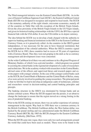 286           IntellIgence terrItorIale et développement régIonal par l’entreprIse


The Third managerial initiative was the Eastern Central Bank (ECCB). As in the
case of Eastern Caribbean Supreme Court (ECSC), the Eastern Caribbean Central
Bank (ECCB) was designed to recognize and respond to local needs. The ECCB
is the monetary authority of the eight islands, microstate economies, namely all
of the countries in Table One with the exception of the British Virgin Islands.
Given the close proximity of the British Virgin Islands to the US Virgin islands,
and given its historical trading relationships with the USVI, the BVI has a special
financial link with the USA dollar. It uses the USA dollar as its dejure currency.
The idea behind the ECCB was to develop a bank charged with the authority to
supervise banking and financial institutions in the OECS or the Eastern Caribbean
Currency Union, as it is proactively called. As the countries in the OECS gained
independence, it was necessary for the area to have financial institutions that
were independent of the colonial authorities. When the OECS countries signed
the ECCB Act in 1983, these countries had in excess of 30 years of experience
with a Currency Board. Thus they were not groping in the dark as far as currency
management and development issues were concerned.
At the wider Caribbean level there was and continues to be a Regional Program of
Monetary Studies, of which I was a pivotal member…which program was geared
to assisting the central banks in the regional development of a cadre of researchers
and technicians. We in the academy worked with researchers in the Central Banks,
advised some of the officers and supervised theses and research papers and co-
wrote papers with younger scholars. In the case of the younger central banks such
as the ECCB, the Central Bank of Bahamas and the Central Bank of Belize, many
of us were actively involved in guiding the young researchers. The principal point
is that we felt that we had to develop an indigenous cadre of technicians, scholars
and researchers versed in decision-making and central banking principles and
precepts.
The banking structure in the OECS was dominated by foreign banks and an
archaic colonial system. When the ECCB stepped into the picture, it set about to
change the landscape to ensure that the region moved on a strong footing in the
area of prudential banking.
Prior to the ECCB coming on stream, there was an earlier experience of currency
management in the region. Way back in 1950 there was a common currency in
the British Caribbean. The British Caribbean dollar, the West Indian dollar, was
backed by the pound sterling and was administered under the British Caribbean
Currency Board (BCCB). By 1965 the BCCB changed to the Eastern Caribbean
Currency Authority, [McClean, 1975].
When the ECCB came into vogue, there were only two such arrangements around
the world that could have been used as models. These were to be found in the
 