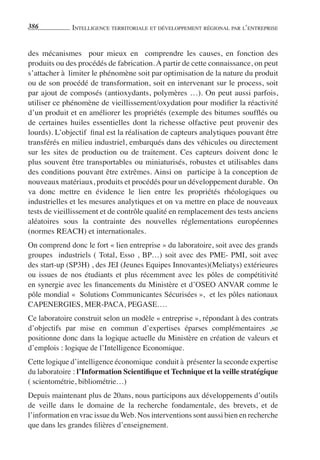 386           IntellIgence terrItorIale et développement régIonal par l’entreprIse


des mécanismes pour mieux en comprendre les causes, en fonction des
produits ou des procédés de fabrication. A partir de cette connaissance, on peut
s’attacher à limiter le phénomène soit par optimisation de la nature du produit
ou de son procédé de transformation, soit en intervenant sur le process, soit
par ajout de composés (antioxydants, polymères …). On peut aussi parfois,
utiliser ce phénomène de vieillissement/oxydation pour modifier la réactivité
d’un produit et en améliorer les propriétés (exemple des bitumes soufflés ou
de certaines huiles essentielles dont la richesse olfactive peut provenir des
lourds). L’objectif final est la réalisation de capteurs analytiques pouvant être
transférés en milieu industriel, embarqués dans des véhicules ou directement
sur les sites de production ou de traitement. Ces capteurs doivent donc le
plus souvent être transportables ou miniaturisés, robustes et utilisables dans
des conditions pouvant être extrêmes. Ainsi on participe à la conception de
nouveaux matériaux, produits et procédés pour un développement durable. On
va donc mettre en évidence le lien entre les propriétés rhéologiques ou
industrielles et les mesures analytiques et on va mettre en place de nouveaux
tests de vieillissement et de contrôle qualité en remplacement des tests anciens
aléatoires sous la contrainte des nouvelles réglementations européennes
(normes REACH) et internationales.
On comprend donc le fort « lien entreprise » du laboratoire, soit avec des grands
groupes industriels ( Total, Esso , BP…) soit avec des PME- PMI, soit avec
des start-up (SP3H) , des JEI (Jeunes Equipes Innovantes)(Meliatys) extérieures
ou issues de nos étudiants et plus récemment avec les pôles de compétitivité
en synergie avec les financements du Ministère et d’OSEO ANVAR comme le
pôle mondial « Solutions Communicantes Sécurisées », et les pôles nationaux
CAPENERGIES, MER-PACA, PEGASE….
Ce laboratoire construit selon un modèle « entreprise », répondant à des contrats
d’objectifs par mise en commun d’expertises éparses complémentaires ,se
positionne donc dans la logique actuelle du Ministère en création de valeurs et
d’emplois : logique de l’Intelligence Economique.
Cette logique d’intelligence économique conduit à présenter la seconde expertise
du laboratoire : l’Information Scientifique et Technique et la veille stratégique
( scientométrie, bibliométrie…)
Depuis maintenant plus de 20ans, nous participons aux développements d’outils
de veille dans le domaine de la recherche fondamentale, des brevets, et de
l’information en vrac issue du Web. Nos interventions sont aussi bien en recherche
que dans les grandes filières d’enseignement.
 