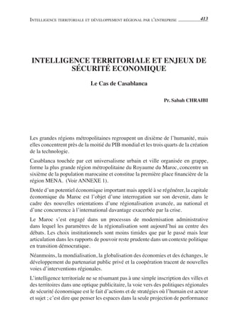 IntellIgence terrItorIale et développement régIonal par l’entreprIse             413




intelligence territoriale et enJeuX De
         sécurité economique
                            le cas de casablanca

                                                               pr. sabah cHraibi




Les grandes régions métropolitaines regroupent un dixième de l’humanité, mais
elles concentrent près de la moitié du PIB mondial et les trois quarts de la création
de la technologie.
Casablanca touchée par cet universalisme urbain et ville organisée en grappe,
forme la plus grande région métropolitaine du Royaume du Maroc, concentre un
sixième de la population marocaine et constitue la première place financière de la
région MENA. (Voir ANNEXE 1).
Dotée d’un potentiel économique important mais appelé à se régénérer, la capitale
économique du Maroc est l’objet d’une interrogation sur son devenir, dans le
cadre des nouvelles orientations d’une régionalisation avancée, au national et
d’une concurrence à l’international davantage exacerbée par la crise.
Le Maroc s’est engagé dans un processus de modernisation administrative
dans lequel les paramètres de la régionalisation sont aujourd’hui au centre des
débats. Les choix institutionnels sont moins timides que par le passé mais leur
articulation dans les rapports de pouvoir reste prudente dans un contexte politique
en transition démocratique.
Néanmoins, la mondialisation, la globalisation des économies et des échanges, le
développement du partenariat public privé et la coopération tracent de nouvelles
voies d’interventions régionales.
L’intelligence territoriale ne se résumant pas à une simple inscription des villes et
des territoires dans une optique publicitaire, la voie vers des politiques régionales
de sécurité économique est le fait d’actions et de stratégies où l’humain est acteur
et sujet ; c’est dire que penser les espaces dans la seule projection de performance
 