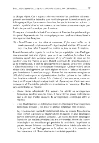 INTELLIGENCE TERRITORIALE ET DÉVELOPPEMENT RÉGIONAL PAR L’ENTREPRISE                    57


de chaque région. Ces « noyaux » doivent combiner les conditions suivantes :
posséder une condition favorable pour le développement économique (telle que
le lieu géographique, les ressources humaines, la capacité à attirer les capitaux...) ;
avoir la capacité d’aider les autres zones ; se considérer comme un exemple pour
le développement économique pour les autres.
Ces noyaux résultent du choix de l’investissement. Bien que le capital ne soit pas
très grand, ils peuvent créer des zones qui progressent rapidement et accélèrent le
développement de la région.
(3) - Parallèlement avec des pôles de croissance, il faut aussi veiller sur le
     développement des régions moins développées aﬁn de stabiliser l’économie du
     pays et de faire valoir le potentiel, la position de force de toutes les régions.
Essentiellement, selon ce point de vue, il ne faut pas se précipiter pour développer
concurremment toutes les régions ; pour avoir les conditions favorables à une
croissance rapide dans certaines régions, il est nécessaire de créer un bon
équilibre entre les régions du pays. Durant la période de l’industrialisation et
de la modernisation, à côté du développement des régions considérées comme
« pôles de croissance » ou « accélérateurs économiques », il faut veiller à certain
niveau sur le développement des autres régions en créant « l’effet de résonance »
pour la croissance économique du pays. Si on ne fait pas attention aux régions en
difﬁcultés (l’arrière-pays, les régions frontières, les îles... qui sont les lieux délicats
dans la défense nationale, les bases de la résistance), d’une part, on ne pourra pas
tirer le meilleur parti du potentiel particulier de chaque région, d’autre part, cela
provoquera de l’instabilité qui inﬂuence la croissance de l’économie. Pour bien
développer toutes les régions :
-   chaque niveau administratif doit toujours être attentif au développement
    économique équilibré dans les zones. Il faut éviter les graves confrontations
    dues à de trop grandes distances du développement économique entre les
    régions ;
-   il faut développer tous les potentiels de toutes les régions pour le développement
    économique et social. Il faut éviter les grandes différences entre les zones.
-   Les régions doivent s’entraider mutuellement. Grâce au système de politique de
    l’État (surtout la politique de régularisation), les régions les plus développées
    peuvent aider celles en grandes difﬁcultés. Les régions les moins développées
    fournissent des matières premières aux plus développées. Grâce à la science-
    technologie et aux travailleurs qui possèdent le savoir-faire, l’expérience de
    gestion, tous ces éléments contribuent à l’élimination de la faim et la réduction
    de la pauvreté, au développement de la culture sociale, à la protection de
    l’environnement et à l’harmonisation du transfert de population.
 
