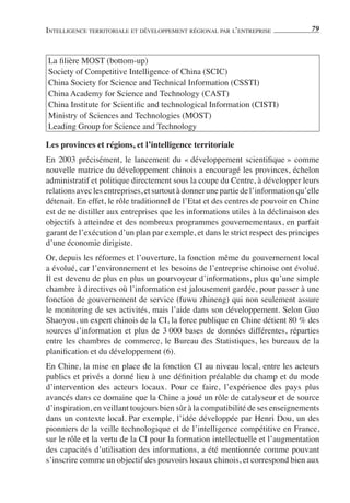 INTELLIGENCE TERRITORIALE ET DÉVELOPPEMENT RÉGIONAL PAR L’ENTREPRISE                79



La ﬁlière MOST (bottom-up)
Society of Competitive Intelligence of China (SCIC)
China Society for Science and Technical Information (CSSTI)
China Academy for Science and Technology (CAST)
China Institute for Scientiﬁc and technological Information (CISTI)
Ministry of Sciences and Technologies (MOST)
Leading Group for Science and Technology

Les provinces et régions, et l’intelligence territoriale
En 2003 précisément, le lancement du « développement scientiﬁque » comme
nouvelle matrice du développement chinois a encouragé les provinces, échelon
administratif et politique directement sous la coupe du Centre, à développer leurs
relations avec les entreprises, et surtout à donner une partie de l’information qu’elle
détenait. En effet, le rôle traditionnel de l’Etat et des centres de pouvoir en Chine
est de ne distiller aux entreprises que les informations utiles à la déclinaison des
objectifs à atteindre et des nombreux programmes gouvernementaux, en parfait
garant de l’exécution d’un plan par exemple, et dans le strict respect des principes
d’une économie dirigiste.
Or, depuis les réformes et l’ouverture, la fonction même du gouvernement local
a évolué, car l’environnement et les besoins de l’entreprise chinoise ont évolué.
Il est devenu de plus en plus un pourvoyeur d’informations, plus qu’une simple
chambre à directives où l’information est jalousement gardée, pour passer à une
fonction de gouvernement de service (fuwu zhineng) qui non seulement assure
le monitoring de ses activités, mais l’aide dans son développement. Selon Guo
Shaoyou, un expert chinois de la CI, la force publique en Chine détient 80 % des
sources d’information et plus de 3 000 bases de données différentes, réparties
entre les chambres de commerce, le Bureau des Statistiques, les bureaux de la
planiﬁcation et du développement (6).
En Chine, la mise en place de la fonction CI au niveau local, entre les acteurs
publics et privés a donné lieu à une déﬁnition préalable du champ et du mode
d’intervention des acteurs locaux. Pour ce faire, l’expérience des pays plus
avancés dans ce domaine que la Chine a joué un rôle de catalyseur et de source
d’inspiration, en veillant toujours bien sûr à la compatibilité de ses enseignements
dans un contexte local. Par exemple, l’idée développée par Henri Dou, un des
pionniers de la veille technologique et de l’intelligence compétitive en France,
sur le rôle et la vertu de la CI pour la formation intellectuelle et l’augmentation
des capacités d’utilisation des informations, a été mentionnée comme pouvant
s’inscrire comme un objectif des pouvoirs locaux chinois, et correspond bien aux
 
