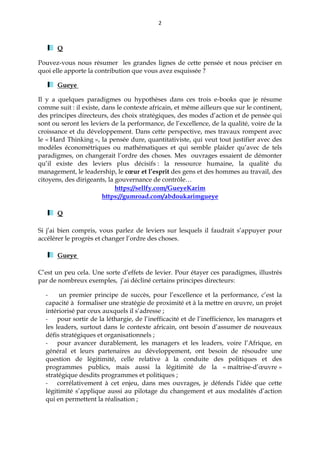 2
Q
Pouvez-vous nous résumer les grandes lignes de cette pensée et nous préciser en
quoi elle apporte la contribution que vous avez esquissée ?
Gueye
Il y a quelques paradigmes ou hypothèses dans ces trois e-books que je résume
comme suit : il existe, dans le contexte africain, et même ailleurs que sur le continent,
des principes directeurs, des choix stratégiques, des modes d’action et de pensée qui
sont ou seront les leviers de la performance, de l’excellence, de la qualité, voire de la
croissance et du développement. Dans cette perspective, mes travaux rompent avec
le « Hard Thinking », la pensée dure, quantitativiste, qui veut tout justifier avec des
modèles économétriques ou mathématiques et qui semble plaider qu’avec de tels
paradigmes, on changerait l’ordre des choses. Mes ouvrages essaient de démonter
qu’il existe des leviers plus décisifs : la ressource humaine, la qualité du
management, le leadership, le cœur et l’esprit des gens et des hommes au travail, des
citoyens, des dirigeants, la gouvernance de contrôle…
https://sellfy.com/GueyeKarim
https://gumroad.com/abdoukarimgueye
Q
Si j’ai bien compris, vous parlez de leviers sur lesquels il faudrait s’appuyer pour
accélérer le progrès et changer l’ordre des choses.
Gueye
C’est un peu cela. Une sorte d’effets de levier. Pour étayer ces paradigmes, illustrés
par de nombreux exemples, j’ai décliné certains principes directeurs:
- un premier principe de succès, pour l’excellence et la performance, c’est la
capacité à formaliser une stratégie de proximité et à la mettre en œuvre, un projet
intériorisé par ceux auxquels il s’adresse ;
- pour sortir de la léthargie, de l’inefficacité et de l’inefficience, les managers et
les leaders, surtout dans le contexte africain, ont besoin d’assumer de nouveaux
défis stratégiques et organisationnels ;
- pour avancer durablement, les managers et les leaders, voire l’Afrique, en
général et leurs partenaires au développement, ont besoin de résoudre une
question de légitimité, celle relative à la conduite des politiques et des
programmes publics, mais aussi la légitimité de la « maîtrise-d’œuvre »
stratégique desdits programmes et politiques ;
- corrélativement à cet enjeu, dans mes ouvrages, je défends l’idée que cette
légitimité s’applique aussi au pilotage du changement et aux modalités d’action
qui en permettent la réalisation ;
 