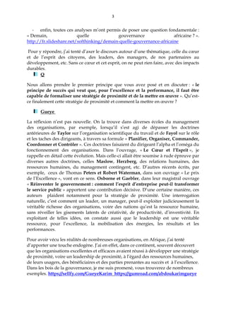 3
- enfin, toutes ces analyses m’ont permis de poser une question fondamentale :
« Demain, quelle gouvernance africaine ? ».
http://fr.slideshare.net/softhinking/demain-quelle-gouvernance-africaine
Pour y répondre, j’ai tenté d’axer le discours autour d’une thématique, celle du cœur
et de l’esprit des citoyens, des leaders, des managers, de nos partenaires au
développement, etc. Sans ce cœur et cet esprit, on ne peut rien faire, avec des impacts
durables.
Q
Nous allons prendre le premier principe que vous avez posé et en discuter : « le
principe de succès qui veut que, pour l’excellence et la performance, il faut être
capable de formaliser une stratégie de proximité et de la mettre en œuvre ». Qu’est-
ce finalement cette stratégie de proximité et comment la mettre en œuvre ?
Gueye
La réflexion n’est pas nouvelle. On la trouve dans diverses écoles du management
des organisations, par exemple, lorsqu’il s’est agi de dépasser les doctrines
antérieures de Taylor sur l’organisation scientifique du travail et de Fayol sur le rôle
et les taches des dirigeants, à travers sa formule « Planifier, Organiser, Commander,
Coordonner et Contrôler ». Ces doctrines faisaient du dirigeant l’alpha et l’oméga du
fonctionnement des organisations. Dans l’ouvrage, « Le Cœur et l’Esprit », je
rappelle en détail cette évolution. Mais celle-ci allait être soumise à rude épreuve par
diverses autres doctrines, celles Maslow, Herzberg, des relations humaines, des
ressources humaines, du management contingent, etc. D’autres récents écrits, par
exemple, ceux de Thomas Peters et Robert Waterman, dans son ouvrage « Le prix
de l’Excellence », vont en ce sens. Osborne et Gaebler, dans leur magistral ouvrage
« Réinventer le gouvernement : comment l’esprit d’entreprise peut-il transformer
le service public » apportent une contribution décisive. D’une certaine manière, ces
auteurs plaident notamment pour la stratégie de proximité. Une interrogation
naturelle, c’est comment un leader, un manager, peut-il exploiter judicieusement la
véritable richesse des organisations, voire des nations qu’est la ressource humaine,
sans réveiller les gisements latents de créativité, de productivité, d’inventivité. En
exploitant de telles idées, on constate aussi que le leadership est une véritable
ressource, pour l’excellence, la mobilisation des énergies, les résultats et les
performances.
Pour avoir vécu les réalités de nombreuses organisations, en Afrique, j’ai tenté
d’apporter une touche endogène. J’ai en effet, dans ce continent, souvent découvert
que les organisations excellentes et efficaces avaient réussi à développer une stratégie
de proximité, voire un leadership de proximité, à l’égard des ressources humaines,
de leurs usagers, des bénéficiaires et des parties prenantes au succès et à l’excellence.
Dans les bois de la gouvernance, je me suis promené, vous trouverez de nombreux
exemples. https://sellfy.com/GueyeKarim https://gumroad.com/abdoukarimgueye
 