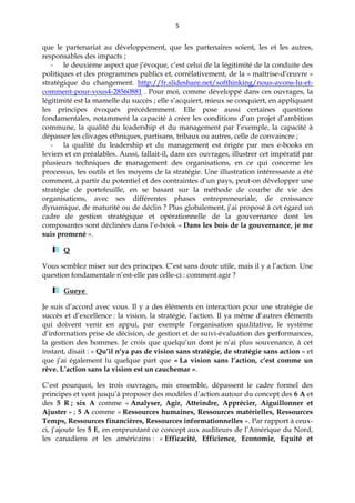 5
que le partenariat au développement, que les partenaires soient, les et les autres,
responsables des impacts ;
- le deuxième aspect que j’évoque, c’est celui de la légitimité de la conduite des
politiques et des programmes publics et, corrélativement, de la « maîtrise-d’œuvre »
stratégique du changement. http://fr.slideshare.net/softhinking/nous-avons-lu-et-
comment-pour-vous4-28560881 . Pour moi, comme développé dans ces ouvrages, la
légitimité est la mamelle du succès ; elle s’acquiert, mieux se conquiert, en appliquant
les principes évoqués précédemment. Elle pose aussi certaines questions
fondamentales, notamment la capacité à créer les conditions d’un projet d’ambition
commune, la qualité du leadership et du management par l’exemple, la capacité à
dépasser les clivages ethniques, partisans, tribaux ou autres, celle de convaincre ;
- la qualité du leadership et du management est érigée par mes e-books en
leviers et en préalables. Aussi, fallait-il, dans ces ouvrages, illustrer cet impératif par
plusieurs techniques de management des organisations, en ce qui concerne les
processus, les outils et les moyens de la stratégie. Une illustration intéressante a été
comment, à partir du potentiel et des contraintes d’un pays, peut-on développer une
stratégie de portefeuille, en se basant sur la méthode de courbe de vie des
organisations, avec ses différentes phases entrepreneuriale, de croissance
dynamique, de maturité ou de déclin ? Plus globalement, j’ai proposé à cet égard un
cadre de gestion stratégique et opérationnelle de la gouvernance dont les
composantes sont déclinées dans l’e-book « Dans les bois de la gouvernance, je me
suis promené ».
Q
Vous semblez miser sur des principes. C’est sans doute utile, mais il y a l’action. Une
question fondamentale n’est-elle pas celle-ci : comment agir ?
Gueye
Je suis d’accord avec vous. Il y a des éléments en interaction pour une stratégie de
succès et d’excellence : la vision, la stratégie, l’action. Il ya même d’autres éléments
qui doivent venir en appui, par exemple l’organisation qualitative, le système
d’information prise de décision, de gestion et de suivi-évaluation des performances,
la gestion des hommes. Je crois que quelqu’un dont je n’ai plus souvenance, à cet
instant, disait : « Qu’il n’ya pas de vision sans stratégie, de stratégie sans action » et
que j’ai également lu quelque part que « La vision sans l’action, c’est comme un
rêve. L’action sans la vision est un cauchemar ».
C’est pourquoi, les trois ouvrages, mis ensemble, dépassent le cadre formel des
principes et vont jusqu’à proposer des modèles d’action autour du concept des 6 A et
des 5 R ; six A comme « Analyser, Agir, Atteindre, Apprécier, Aiguillonner et
Ajuster » ; 5 A comme « Ressources humaines, Ressources matérielles, Ressources
Temps, Ressources financières, Ressources informationnelles ». Par rapport à ceux-
ci, j’ajoute les 5 E, en empruntant ce concept aux auditeurs de l’Amérique du Nord,
les canadiens et les américains : « Efficacité, Efficience, Economie, Equité et
 