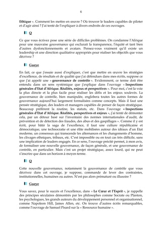 6
Ethique ». Comment les mettre en œuvre ? Où trouver le leaders capables de piloter
et d’agir ainsi ? J’ai tenté de l’expliquer à divers endroits de ces ouvrages.
Q
Ce que vous écrivez pose une série de difficiles problèmes. On condamne l’Afrique
pour une mauvaise gouvernance qui exclurait la transparence, l’équité et tant bien
d’autres dysfonctionnements et avatars. Pensez-vous vraiment qu’il existe un
leadership et une direction qualitative appropriés pour réaliser les objectifs que vous
décrivez ?
Gueye
En fait, ce que j’essaie aussi d’expliquer, c’est que mettre en œuvre les stratégies
d’excellence, de résultats et de qualité que j’ai défendues dans mes écrits, suppose ce
que j’ai appelé une « gouvernance de contrôle ». Evidemment, ce terme doit être
entendu dans un sens systémique que j’explique dans l’ouvrage « Inspections
générales d’Etat d’Afrique. Réalités, enjeux et perspectives ». Pour moi, c’est la voie
la plus directe et la plus facile pour réaliser les défis et les enjeux soulevés. La
gouvernance de contrôle, bien manipulée, englobera toutes les autres formes de
gouvernance aujourd’hui largement formalisées comme concepts. Mais il faut une
pensée stratégique, des leaders et managers capables de penser de façon stratégique.
Beaucoup préfèrent la routine, les statuts, etc. Dans l’ouvrage « Inspections
générales d’Etat d’Afrique. Réalités, perspectives et enjeux », j’ai tenté de démonter
cela, par un détour basé sur l’inventaire des normes internationales d’audit, de
prévention et de détection des fraudes, des abus et des gaspillages ». Comme il y est
écrit, pour bâtir la saga de l’excellence, il faut une culture républicaine et
démocratique, une technocratie et une élite mobilisées autour des idéaux d’un Etat
moderne, un consensus qui transcende les alternances et les changements d’homme,
les clivages ethniques, tribaux, etc. C’est impossible ou en tout cas très difficile, sans
une implication de leaders engagés. En ce sens, l’ouvrage précité permet, à mon avis,
de formaliser une nouvelle gouvernance, de façon générale, et une gouvernance de
contrôle, en particulier. Mais c’est un projet stratégique, assez lourd, qui ne peut
s’inscrire que dans un horizon à moyen terme.
Q
Cette nouvelle gouvernance, notamment la gouvernance de contrôle que vous
décrivez dans cet ouvrage, je suppose, commande de lever des contraintes,
institutionnelles, humaines ou autres. N’est pas alors prématuré ou illusoire ?
Gueye
Vous savez, pour le succès et l’excellence, dans « Le Cœur et l’Esprit », je rappelle
des principes séculaires démontrés par les philosophes comme Socrate ou Planton,
les psychologues, les grands auteurs du développement personnel et organisationnel,
comme Napoleon Hill, James Allen, etc. On trouve d’autres écrits remarquables,
comme l’ouvrage de Samuel Pisard sur la « Ressource humaine ».
 