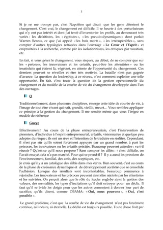 7
Si je ne me trompe pas, c’est Napoléon qui disait que les gens détestent le
changement. C’est vrai, le changement est difficile. Il se heurte à des perturbateurs
qui n’y ont pas intérêt et dont j’ai tenté d’inventorier les profils, au demeurant très
variés : les défaitistes, les « égotistes », « les pseudo-dynamiques » dont parlait
Warren Bennis, ce que j’ai appelé « les bois morts », « les irrécupérables », sans
compter d’autres typologies retracées dans l’ouvrage « Le Cœur et l’Esprit » et
empruntées à la recherche, comme par les isolationnistes, les critiques par vocation,
etc.
En fait, si vous gérez le changement, vous risquez, au début, de ne compter que sur
les « précoces, les innovateurs et les créatifs, peut-être les attentistes » ou les
insatisfaits qui étaient là, végétant, en attente de l’opportunité du changement. Ces
derniers peuvent se réveiller et être très motivés. La bataille n’est pas gagnée
d’avance. La question du leadership, à ce niveau, c’est comment exploiter une telle
opportunité. En fait, c’est toute la question de la gestion opérationnelle du
changement et du modèle de la courbe de vie du changement développée dans l’un
des ouvrages.
Q
Traditionnellement, dans plusieurs disciplines, émerge cette idée de courbe de vie, à
l’image de tout être vivant qui naît, grandit, vieillit, meurt… Vous semblez appliquer
ce principe à la gestion du changement. Il me semble même que vous l’érigez en
modèle de référence
Gueye
Effectivement ! Au cours de la phase entrepreneuriale, c’est l’intervention de
pionniers, d’individus à l’esprit entrepreneurial, créatifs, visionnaires et quelque peu
adeptes du risque ; ils ont un rêve et l’intention de le traduire en réalités. Cependant,
il n’est pas sûr qu’ils soient forcément appuyés par un grand nombre, à part les
précoces, les innovateurs ou les créatifs précités. Beaucoup peuvent attendre : va-t-il
réussir ? Qu’est-ce qu’il nous propose ? Sans compter les alibis : « c’est difficile, on
l’avait essayé, cela n’a pas marché. Pour qui se prend-il ? Il y a aussi les pressions de
l’environnement, familial, des amis, des sceptiques, etc.
Je crois qu’il y a un catalogue des alibis dans mes écrits. Bien souvent, c’est au cours
de la phase de croissance dynamique et de développement accéléré que se consolide
l’adhésion. Lorsque des résultats sont incontestables, beaucoup commence à
rejoindre. Les innovateurs et les précoces peuvent ainsi être rejoints par les attentistes
et les suivistes. On perçoit alors que le rôle du leader englobe ainsi la gestion des
valeurs, des mentalités, les types d’incitations qu’il doit octroyer pour un déclic. Il
faut qu’il se brûle les doigts pour que les autres consentent à donner leur part de
sacrifice, qu’ils disent, comme OBAMA: « Oui, nous pouvons », « Oui, c’est
possible ».
Le grand problème, c’est que la courbe de vie du changement n’est pas forcément
continue, ni linéaire, ni éternelle. Le déclin est toujours possible. Toute chose finit par
 