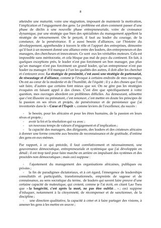 8
atteindre une maturité, voire une stagnation, imposant de maintenir la motivation,
l’implication et l’engagement des gens. Le problème est alors comment passer d’une
phase de déclin à une nouvelle phase entrepreneuriale, voire de croissance
dynamique, par une stratégie que bien des spécialistes du management appellent la
stratégie de retournement. On le perçoit, il faut au leader du courage, de la
constance, de la persévérance. Il a aussi besoin d’alliances, car l’histoire du
développement, appréhendée à travers le rôle et l’apport des entreprises, démontre
qu’il faut à un moment donné une alliance entre des leaders, des entrepreneurs et des
managers, des chercheurs et innovateurs. Ce sont eux les véritables moteurs. Cela est
impossible sans méritocratie, et cela bloque pas mal de pays du continent. En fait, à
quelques exceptions près, le leader n’est pas forcément un bon manager, pas plus
qu’un manager n’est pas forcément un grand leader, qu’un entrepreneur n’est pas
leader ou manager. S’il manque à l’un les qualités des autres, il doit aller les chercher
et s’entourer avec. La stratégie de proximité, c’est aussi une stratégie de partenariat,
de réseautage et d’alliance, comme je l’évoque à certains endroits de mes ouvrages.
On est au cœur de la modestie et de l’humilité, de l’équité ; il y a des choses que l’on
sait faire, d’autres que certains font mieux que soi. On ne gère pas les stratégies
évoquées en faisant appel à des clones. C’est dire que spécifiquement à votre
question, mes ouvrages abordent ces problèmes difficiles. Au demeurant, admettre
que c’est illusoire ou prématuré, c’est renoncer, c’est mettre en doute les principes de
la passion en ses rêves et projets, de persévérance et de persistance que j’ai
inventoriés dans le « Cœur et l’Esprit », comme leviers de l’excellence, du succès :
- le besoin, pour les africains et pour les êtres humains, de la passion en leurs
rêves et projets ;
- avoir la foi et la résolution qui va avec ;
- un nouveau temps de valeurs d’engagement et d’implication ;
- la capacité des managers, des dirigeants, des leaders et des créateurs africains
à donner une forme concrète aux besoins de reconnaissance et de gratitude, d’estime
des gens en eux-mêmes.
Par rapport, à ce qui précède, il faut corrélativement et nécessairement, une
gouvernance démocratique, entrepreneuriale et systémique que j’ai développée en
détail ; il est trop tard pour faire marche en arrière en impulsant des systèmes et des
procédés non démocratiques ; mais ceci suppose :
- l’ajustement du management des organisations africaines, publiques ou
privées ;
- la fin de paradigmes dictatoriaux, et à cet égard, l’émergence de leaderships
consultatifs et participatifs, transformationnels, empreints de sagesse et de
connaissance, au sens socratique du terme, de leaders qui savent faire preuve d’une
certaine capacité de maïeutique, qui croient, comme je l’ai écrit, en citant Lao Tseu
que « la longévité, c’est après la mort, ne pas être oublié… » ; ceci suppose
d’éduquer, notamment à la citoyenneté, de récompenser et de sanctionner, de la
discipline ;
- une direction qualitative, la capacité à créer et à faire partager des visions, à
amener les gens à les mettre en œuvre ;
 