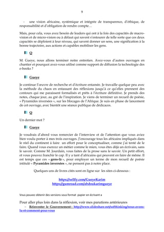 9
- une vision africaine, systémique et intégrée de transparence, d’éthique, de
responsabilité et d’obligation de rendre compte…
Mais, pour cela, vous avez besoin de leaders qui ont à la fois des capacités de macro-
vision et de micro-vision ou à défaut qui savent s’entourer de telle sorte que ces deux
capacités se déploient à leur niveau, qui savent donner un sens, une signification à la
bonne trajectoire, aux actions et capables mobiliser les gens.
Q
M. Gueye, nous allons terminer notre entretien. Avez-vous d’autres ouvrages en
chantier et pourquoi avez-vous utilisé comme support de diffusion la technologie des
e-books ?
Gueye
Je continue l’œuvre de recherche et d’écriture entamée. Je travaille quelque peu avec
la méthode du chaos en entassant des réflexions jusqu’à ce qu’elles prennent des
contours qui me paraissent formalisés et prêts à l’écriture définitive. Je prends des
notes, chaque jour, au gré de l’inspiration. Je viens de terminer un recueil de poésie,
« Pyramides inversées », sur les blocages de l’Afrique. Je suis en phase de lancement
de cet ouvrage, avec bientôt une séance publique de dédicaces.
Q
Un dernier mot ?
Gueye
Je voudrais d’abord vous remercier de l’interview et de l’attention que vous aviez
bien voulu porter à mes trois ouvrages. J’encourage tous les africains impliqués dans
le réel du continent à faire un effort pour le conceptualiser, comme j’ai tenté de le
faire. Quand vous exercez un métier comme le mien, vous êtes déjà un écrivain, sans
le savoir. Comme M. Jourdain, vous faites de la prose sans le savoir. Un petit effort,
et vous pouvez franchir le cap. Il y a tant d’africains qui peuvent en faire de même. Il
est temps que ces « gens-là », pour employer un terme de mon recueil de poésie
intitulé « Pyramides inversées », ne pensent pas à notre place.
Quelques uns de livres cités sont en ligne sur les sites ci-dessous :
https://sellfy.com/GueyeKarim
https://gumroad.com/abdoukarimgueye
Vous pouvez obtenir des versions sous format papier en écrivant a
Pour aller plus loin dans la réflexion, voir mes parutions antérieures
 Réinventer le Gouvernement : http://www.slideshare.net/softhinking/nous-avons-
lu-et-comment-pour-vous
 