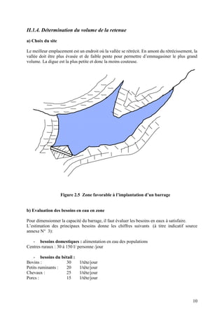10
II.1.4. Détermination du volume de la retenue
a) Choix du site
Le meilleur emplacement est un endroit où la vallée se rétrécit. En amont du rétrécissement, la
vallée doit être plus évasée et de faible pente pour permettre d’emmagasiner le plus grand
volume. La digue est la plus petite et donc la moins couteuse.
Figure 2.5 Zone favorable à l’implantation d’un barrage
b) Evaluation des besoins en eau en zone
Pour dimensionner la capacité du barrage, il faut évaluer les besoins en eaux à satisfaire.
L’estimation des principaux besoins donne les chiffres suivants (à titre indicatif source
annexe N° 3):
- besoins domestiques : alimentation en eau des populations
Centres ruraux : 30 à 150 l/ personne /jour
- besoins du bétail :
Bovins : 30 l/tête/jour
Petits ruminants : 20 l/tête/jour
Chevaux : 25 l/tête/jour
Porcs : 15 l/tête/jour
 