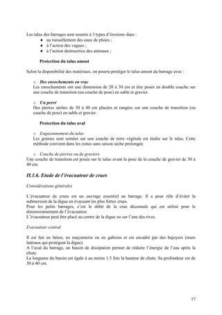 17
Les talus des barrages sont soumis à 3 types d’érosions dues :
au ruissellement des eaux de pluies ;
à l’action des vagues ;
à l’action destructrice des animaux ;
Protection du talus amont
Selon la disponibilité des matériaux, on pourra protéger le talus amont du barrage avec :
o Des enrochements en vrac
Les enrochements ont une dimension de 20 à 30 cm et être posés en double couche sur
une couche de transition (ou couche de pose) en sable et gravier.
o Un perré
Des pierres sèches de 30 à 40 cm placées et rangées sur une couche de transition (ou
couche de pose) en sable et gravier.
Protection du talus aval
o Engazonnement du talus
Les graines sont semées sur une couche de terre végétale est étalée sur le talus. Cette
méthode convient dans les zones sans saison sèche prolongée.
o Couche de pierres ou de graviers
Une couche de transition est posée sur le talus avant la pose de la couche de gravier de 30 à
40 cm.
II.1.6. Etude de l’évacuateur de crues
Considérations générales
L’évacuateur de crues est un ouvrage essentiel au barrage. Il a pour rôle d’éviter la
submersion de la digue en évacuant les plus fortes crues.
Pour les petits barrages, c’est le débit de la crue décennale qui est utilisé pour le
dimensionnement de l’évacuateur.
L’évacuateur peut être placé au centre de la digue ou sur l’une des rives.
Evacuateur central
Il est fait en béton, en maçonnerie ou en gabions et est encadré par des bajoyers (murs
latéraux qui protègent la digue).
A l’aval du barrage, un bassin de dissipation permet de réduire l’énergie de l’eau après la
chute.
La longueur du bassin est égale à au moins 1.5 fois la hauteur de chute. Sa profondeur est de
30 à 40 cm.
 
