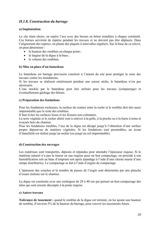 20
II.1.8. Construction du barrage
a) Implantation
Le site étant choisi, on repère l’axe avec des bornes en béton installées à chaque extrémité.
Ces bornes serviront de repères pendant les travaux et ne doivent pas être déplacés. Dans
l’alignement des repères, on plante des piquets à intervalles réguliers. Sur la base de ce relevé,
on peut déterminer :
la hauteur des remblais en chaque point ;
la largeur de la digue à la base ;
le volume des remblais.
b) Mise en place d’un batardeau
Le batardeau est barrage provisoire construit à l’amont du site pour protéger la zone des
travaux contre les inondations.
Si les travaux se réalisent entièrement pendant une saison sèche, le batardeau n’est pas
nécessaire.
L’eau stockée par le batardeau peut être utilisée pour les travaux (compactage) et
éventuellement gâchage des bétons.
c) Préparation des fondations
Pour les fondations rocheuses, la surface de contact entre la roche et le remblai doit être aussi
imperméable que le reste des remblais.
Il faut éviter les surfaces lisses et les fissures non colmatées.
La terre végétale et le rocher altéré sont à enlever à la pelle, à la pioche ou à la barre à mine et
évacués hors du chantier.
Pour les fondations meubles, l’axe de la digue est décapé jusqu’à l’obtention d’une surface
propre dépourvue de matières végétales. Si les fondations sont perméables, un écran
d’étanchéité est réalisé jusqu’au rocher (ou jusqu’au sol imperméable).
d) Construction des ouvrages
Les matériaux sont transportés, déposés et répandus pour atteindre l’épaisseur requise. Si le
matériau naturel n’a pas la teneur en eau requise pour un bon compactage, on procède à son
humidification soit au banc d’emprunt soit après épandage à l’aide d’une citerne munie d’une
rampe distributrice. Le compactage se fait à l’aide d’engins de compactage.
L’épaisseur des couches et le nombre de passes de l’engin sont déterminés par une planche
d’essais réalisée sur le chantier.
La digue est construite avec une surlargeur de 20 à 40 cm qui permet un bon compactage des
talus qui sont ensuite découpés à la pente requise.
e) Autres travaux
Tolérance de tassement : quand le remblai de la digue est terminé, on lui ajoute une hauteur
de remblai, d’environ 5% de la hauteur du barrage, pour couvrir les tassements futurs.
 