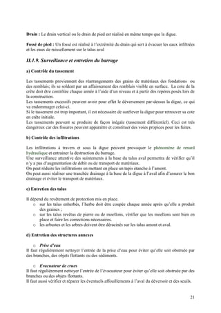 21
Drain : Le drain vertical ou le drain de pied est réalisé en même temps que la digue.
Fossé de pied : Un fossé est réalisé à l’extrémité du drain qui sert à évacuer les eaux infiltrées
et les eaux de ruissellement sur le talus aval
II.1.9. Surveillance et entretien du barrage
a) Contrôle du tassement
Les tassements proviennent des réarrangements des grains de matériaux des fondations ou
des remblais; ils se soldent par un affaissement des remblais visible en surface. La cote de la
crête doit être contrôlée chaque année à l’aide d’un niveau et à partir des repères posés lors de
la construction.
Les tassements excessifs peuvent avoir pour effet le déversement par-dessus la digue, ce qui
va endommager celui-ci.
Si le tassement est trop important, il est nécessaire de surélever la digue pour retrouver sa cote
en crête initiale.
Les tassements peuvent se produire de façon inégale (tassement différentiel). Ceci est très
dangereux car des fissures peuvent apparaître et constituer des voies propices pour les fuites.
b) Contrôle des infiltrations
Les infiltrations à travers et sous la digue peuvent provoquer le phénomène de renard
hydraulique et entrainer la destruction du barrage.
Une surveillance attentive des suintements à la base du talus aval permettra de vérifier qu’il
n’y a pas d’augmentation de débit ou de transport de matériaux.
On peut réduire les infiltrations en mettant en place un tapis étanche à l’amont.
On peut aussi réaliser une tranchée drainage à la base de la digue à l’aval afin d’assurer le bon
drainage et éviter le transport de matériaux.
c) Entretien des talus
Il dépend du revêtement de protection mis en place.
o sur les talus enherbés, l’herbe doit être coupée chaque année après qu’elle a produit
des graines ;
o sur les talus revêtus de pierre ou de moellons, vérifier que les moellons sont bien en
place et faire les corrections nécessaires.
o les arbustes et les arbres doivent être déracinés sur les talus amont et aval.
d) Entretien des structures annexes
o Prise d’eau
Il faut régulièrement nettoyer l’entrée de la prise d’eau pour éviter qu’elle soit obstruée par
des branches, des objets flottants ou des sédiments.
o Evacuateur de crues
Il faut régulièrement nettoyer l’entrée de l’évacuateur pour éviter qu’elle soit obstruée par des
branches ou des objets flottants.
Il faut aussi vérifier et réparer les éventuels affouillements à l’aval du déversoir et des seuils.
 