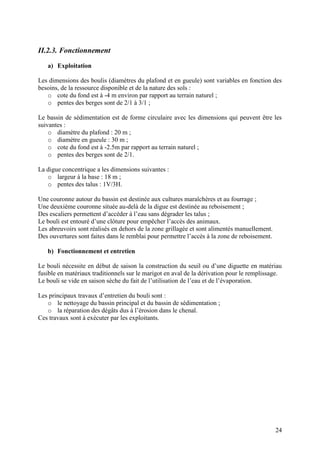 24
II.2.3. Fonctionnement
a) Exploitation
Les dimensions des boulis (diamètres du plafond et en gueule) sont variables en fonction des
besoins, de la ressource disponible et de la nature des sols :
o cote du fond est à -4 m environ par rapport au terrain naturel ;
o pentes des berges sont de 2/1 à 3/1 ;
Le bassin de sédimentation est de forme circulaire avec les dimensions qui peuvent être les
suivantes :
o diamètre du plafond : 20 m ;
o diamètre en gueule : 30 m ;
o cote du fond est à -2.5m par rapport au terrain naturel ;
o pentes des berges sont de 2/1.
La digue concentrique a les dimensions suivantes :
o largeur à la base : 18 m ;
o pentes des talus : 1V/3H.
Une couronne autour du bassin est destinée aux cultures maraîchères et au fourrage ;
Une deuxième couronne située au-delà de la digue est destinée au reboisement ;
Des escaliers permettent d’accéder à l’eau sans dégrader les talus ;
Le bouli est entouré d’une clôture pour empêcher l’accès des animaux.
Les abreuvoirs sont réalisés en dehors de la zone grillagée et sont alimentés manuellement.
Des ouvertures sont faites dans le remblai pour permettre l’accès à la zone de reboisement.
b) Fonctionnement et entretien
Le bouli nécessite en début de saison la construction du seuil ou d’une diguette en matériau
fusible en matériaux traditionnels sur le marigot en aval de la dérivation pour le remplissage.
Le bouli se vide en saison sèche du fait de l’utilisation de l’eau et de l’évaporation.
Les principaux travaux d’entretien du bouli sont :
o le nettoyage du bassin principal et du bassin de sédimentation ;
o la réparation des dégâts dus à l’érosion dans le chenal.
Ces travaux sont à exécuter par les exploitants.
 