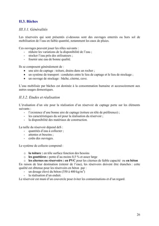 26
II.3. Bâches
III.3.1. Généralités
Les réservoirs qui sont présentés ci-dessous sont des ouvrages enterrés ou hors sol de
mobilisation de l’eau en faible quantité, notamment les eaux de pluies.
Ces ouvrages peuvent jouer les rôles suivants :
- réduire les variations de la disponibilité de l’eau ;
- stocker l’eau près des utilisateurs ;
- fournir une eau de bonne qualité.
Ils se composent généralement de :
une aire de captage : toiture, drains dans un rocher ;
un système de transport : conduites entre le lieu de captage et le lieu de stockage ;
un ouvrage de stockage : bâche, citerne, cuve.
L’eau mobilisée par bâches est destinée à la consommation humaine et accessoirement aux
autres usages domestiques.
II.3.2. Etudes et réalisation
L’évaluation d’un site pour la réalisation d’un réservoir de captage porte sur les éléments
suivants :
- l’existence d’une bonne aire de captage (toiture en tôle de préférence) ;
- les caractéristiques du sol pour la réalisation du réservoir ;
- la disponibilité des matériaux de construction.
La taille du réservoir dépend deS :
- quantités d’eau à collecter ;
- attentes et besoins ;
- coûts des ouvrages.
Le système de collecte comprend :
o la toiture : en tôle surface fonction des besoins
o les gouttières : pente d’au moins 0,5 % et assez large
o les citernes ou réservoirs : en PVC pour les citernes de faible capacité ou en béton
En raison de leur destination (retenir de l’eau), les réservoirs doivent être étanches : cette
qualité est obtenue pour les réservoirs en béton par :
- un dosage élevé du béton (350 à 400 kg/m3
)
- la réalisation d’un enduit.
Le réservoir est muni d’un couvercle pour éviter les contaminations et d’un regard.
 