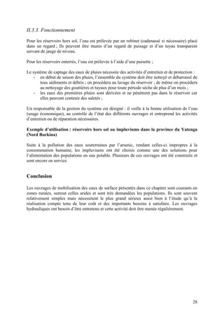 28
II.3.3. Fonctionnement
Pour les réservoirs hors sol, l’eau est prélevée par un robinet (cadenassé si nécessaire) placé
dans un regard ; Ils peuvent être munis d’un regard de puisage et d’un tuyau transparent
servant de jauge de niveau.
Pour les réservoirs enterrés, l’eau est prélevée à l’aide d’une puisette ;
Le système de captage des eaux de pluies nécessite des activités d’entretien et de protection :
- en début de saison des pluies, l’ensemble du système doit être nettoyé et débarrassé de
tous sédiments et débris ; on procèdera au lavage du réservoir ; de même on procèdera
au nettoyage des gouttières et tuyaux pour toute période sèche de plus d’un mois ;
- les eaux des premières pluies sont dérivées et ne pénètrent pas dans le réservoir car
elles peuvent contenir des saletés ;
Un responsable de la gestion du système est désigné : il veille à la bonne utilisation de l’eau
(usage économique), au contrôle de l’état des différents ouvrages et entreprend les activités
d’entretien ou de réparation nécessaires.
Exemple d’utilisation : réservoirs hors sol ou impluviums dans la province du Yatenga
(Nord Burkina)
Suite à la pollution des eaux souterraines par l’arsenic, rendant celles-ci impropres à la
consommation humaine, les impluviums ont été choisis comme une des solutions pour
l’alimentation des populations en eau potable. Plusieurs de ces ouvrages ont été construits et
sont encore en service.
Conclusion
Les ouvrages de mobilisation des eaux de surface présentés dans ce chapitre sont courants en
zones rurales, surtout celles arides et sont très demandées les populations. Ils sont souvent
relativement simples mais nécessitent le plus grand sérieux aussi bien à l’étude qu’à la
réalisation compte tenu de leur coût et des importants besoins à satisfaire. Les ouvrages
hydrauliques ont besoin d’être entretenu et cette activité doit être menée régulièrement.
 