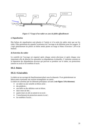 35
Figure 3.7 Coupe d’un radier en zone de faible affouillement
c) Signalisation
Des balises de signalisation sont placées à l’entrée et à la sortie du radier ainsi que sur les
côtés. Elles permettent de signaler la présence de l’ouvrage et de délimiter pour les usagers. Il
s’agit généralement de piliers en béton armés peints en rouge et blanc d’environ 1,50 m de
hauteur.
d) Entretien du radier
Le contrôle de l’ouvrage est organisé après chaque saison pluvieuse et après chaque crue
importante afin de détecter les anomalies ou dégradations éventuelles. L’entretien consiste en
la réparation des dégradations diverses qui peuvent se produire sur le radier, ses protections
(amont ou aval) et les remblais d’accès.
III.2. Dalots
III.2.1 Généralités
Le dalot est un ouvrage de franchissement placé sous la chaussée. Il est généralement en
béton armé et présente une section rectangulaire ou carrée.
Le dalot est constitué par les éléments principaux suivants (voir figure 3.8 ci-dessous):
un radier ou une semelle en béton armé ;
des piédroits ;
une dalle ou des dallettes sont en béton;
deux murs de tête ;
quatre murs en aile en amont et en aval ;
l’enrochement de protection amont et aval ;
les remblais d’accès ;
enrochement
radier
gabions
enrochement
 