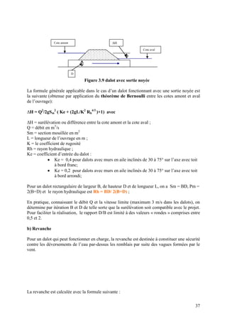 37
Figure 3.9 dalot avec sortie noyée
La formule générale applicable dans le cas d’un dalot fonctionnant avec une sortie noyée est
la suivante (obtenue par application du théorème de Bernoulli entre les cotes amont et aval
de l’ouvrage):
∆H = Q2
/2gSm
2
( Ke + (2gL/K2
Rh
4/3
)+1) avec
∆H = surélévation ou différence entre la cote amont et la cote aval ;
Q = débit en m3
/s
Sm = section mouillée en m2
L = longueur de l’ouvrage en m ;
K = le coefficient de rugosité
Rh = rayon hydraulique ;
Ke = coefficient d’entrée du dalot :
Ke = 0,4 pour dalots avec murs en aile inclinés de 30 à 75° sur l’axe avec toit
à bord franc;
Ke = 0,2 pour dalots avec murs en aile inclinés de 30 à 75° sur l’axe avec toit
à bord arrondi;
Pour un dalot rectangulaire de largeur B, de hauteur D et de longueur L, on a Sm = BD, Pm =
2(B+D) et le rayon hydraulique est Rh = BD/ 2(B+D) ;
En pratique, connaissant le débit Q et la vitesse limite (maximum 3 m/s dans les dalots), on
détermine par itération B et D de telle sorte que la surélévation soit compatible avec le projet.
Pour faciliter la réalisation, le rapport D/B est limité à des valeurs « rondes » comprises entre
0,5 et 2.
b) Revanche
Pour un dalot qui peut fonctionner en charge, la revanche est destinée à constituer une sécurité
contre les déversements de l’eau par-dessus les remblais par suite des vagues formées par le
vent.
La revanche est calculée avec la formule suivante :
Cote amont
Cote aval
∆H
D
 