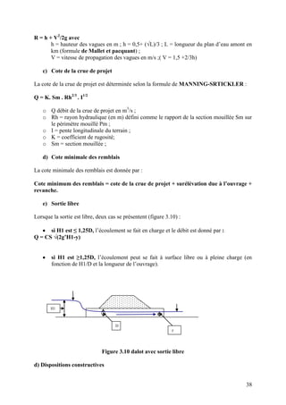 38
R = h + V2
/2g avec
h = hauteur des vagues en m ; h = 0,5+ (√L)/3 ; L = longueur du plan d’eau amont en
km (formule de Mallet et pacquant) ;
V = vitesse de propagation des vagues en m/s ;( V = 1,5 +2/3h)
c) Cote de la crue de projet
La cote de la crue de projet est déterminée selon la formule de MANNING-SRTICKLER :
Q = K. Sm . Rh2/3
. I1/2
o Q débit de la crue de projet en m3
/s ;
o Rh = rayon hydraulique (en m) défini comme le rapport de la section mouillée Sm sur
le périmètre mouillé Pm ;
o I = pente longitudinale du terrain ;
o K = coefficient de rugosité;
o Sm = section mouillée ;
d) Cote minimale des remblais
La cote minimale des remblais est donnée par :
Cote minimum des remblais = cote de la crue de projet + surélévation due à l’ouvrage +
revanche.
e) Sortie libre
Lorsque la sortie est libre, deux cas se présentent (figure 3.10) :
si H1 est ≤ 1,25D, l’écoulement se fait en charge et le débit est donné par :
Q = CS √(2g’H1-y)
si H1 est ≥1,25D, l’écoulement peut se fait à surface libre ou à pleine charge (en
fonction de H1/D et la longueur de l’ouvrage).
Figure 3.10 dalot avec sortie libre
d) Dispositions constructives
H1
y
D
 