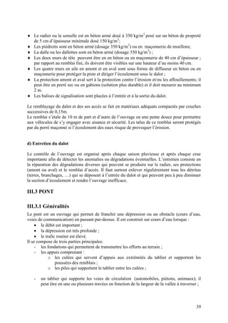 39
Le radier ou la semelle est en béton armé dosé à 350 kg/m3
posé sur un béton de propreté
de 5 cm d’épaisseur minimale dosé 150 kg/m3
;
Les piédroits sont en béton armé (dosage 350 kg/m3
) ou en maçonnerie de moellons;
La dalle ou les dallettes sont en béton armé (dosage 350 kg/m3
) ;
Les deux murs de tête peuvent être en en béton ou en maçonnerie de 40 cm d’épaisseur ;
par rapport au remblai fini, ils doivent être visibles sur une hauteur d’au moins 40 cm.
Les quatre murs en aile en amont et en aval sont sous forme de diffuseur en béton ou en
maçonnerie pour protéger la piste et diriger l’écoulement sous le dalot ;
La protection amont et aval sert à la protection contre l’érosion et/ou les affouillements; il
peut être en perré sec ou en gabions (solution plus durable) et il doit mesurer au minimum
2 m.
Les balises de signalisation sont placées à l’entrée et à la sortie du dalot.
Le remblayage du dalot et des ses accès se fait en matériaux adéquats compactés par couches
successives de 0,15m.
Le remblai s’étale de 10 m de part et d’autre de l’ouvrage en une pente douce pour permettre
aux véhicules de s’y engager avec aisance et sécurité. Les talus de ce remblai seront protégés
par du perré maçonné si l’écoulement des eaux risque de provoquer l’érosion.
d) Entretien du dalot
Le contrôle de l’ouvrage est organisé après chaque saison pluvieuse et après chaque crue
importante afin de détecter les anomalies ou dégradations éventuelles. L’entretien consiste en
la réparation des dégradations diverses qui peuvent se produire sur le radier, ses protections
(amont ou aval) et le remblai d’accès. Il faut surtout enlever régulièrement tous les détritus
(terres, branchages, …) qui se déposent à l’entrée du dalot et qui peuvent peu à peu diminuer
la section d’écoulement et rendre l’ouvrage inefficace.
III.3 PONT
III.3.1 Généralités
Le pont est un ouvrage qui permet de franchir une dépression ou un obstacle (cours d’eau,
voies de communication) en passant par-dessus. Il est construit sur cours d’eau lorsque :
le débit est important ;
la dépression est très profonde ;
le trafic routier est élevé.
Il se compose de trois parties principales:
- les fondations qui permettent de transmettre les efforts au terrain ;
- les appuis comprenant :
o les culées qui servent d’appuis aux extrémités du tablier et supportent les
poussées des remblais ;
o les piles qui supportent le tablier entre les culées ;
- un tablier qui supporte les voies de circulation (automobiles, piétons, animaux); il
peut être en une ou plusieurs travées en fonction de la largeur de la vallée à traverser ;
 