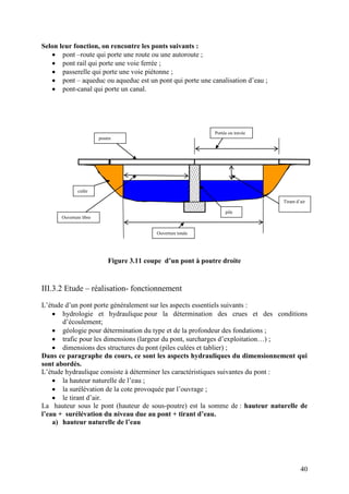 40
Selon leur fonction, on rencontre les ponts suivants :
pont –route qui porte une route ou une autoroute ;
pont rail qui porte une voie ferrée ;
passerelle qui porte une voie piétonne ;
pont – aqueduc ou aqueduc est un pont qui porte une canalisation d’eau ;
pont-canal qui porte un canal.
Figure 3.11 coupe d’un pont à poutre droite
III.3.2 Etude – réalisation- fonctionnement
L’étude d’un pont porte généralement sur les aspects essentiels suivants :
hydrologie et hydraulique pour la détermination des crues et des conditions
d’écoulement;
géologie pour détermination du type et de la profondeur des fondations ;
trafic pour les dimensions (largeur du pont, surcharges d’exploitation…) ;
dimensions des structures du pont (piles culées et tablier) ;
Dans ce paragraphe du cours, ce sont les aspects hydrauliques du dimensionnement qui
sont abordés.
L’étude hydraulique consiste à déterminer les caractéristiques suivantes du pont :
la hauteur naturelle de l’eau ;
la surélévation de la cote provoquée par l’ouvrage ;
le tirant d’air.
La hauteur sous le pont (hauteur de sous-poutre) est la somme de : hauteur naturelle de
l’eau + surélévation du niveau due au pont + tirant d’eau.
a) hauteur naturelle de l’eau
pile
Tirant d’air
Ouverture totale
culée
poutre
Portée ou travée
Ouverture libre
 