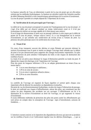 41
La hauteur naturelle de l’eau est déterminée à partir de la crue de projet qui est elle-même
estimée par les méthodes hydrologiques. La hauteur est calculée à partir des formules usuelles
de débit (Manning-Strickler) et des caractéristiques géométriques de la section d’écoulement.
La crue de projet à prendre en compte dépend de l’importance de la route.
b) Surélévation de la cote provoquée par l’ouvrage ;
Le débit de la crue de projet correspond à la pointe de l’hydrogramme de la crue de projet ; il
s’agit d’un débit qui est observé pendant un temps relativement court et il n’est pas
économique de réaliser un ouvrage capable de le faire passer sans entrave.
Il est d’usage de dimensionner le pont avec un passage inférieur à celui requis par le débit de
pointe de la crue de projet ; lorsque celui-ci arrive, il y a un étranglement de la section
d’écoulement, ce qui entraîne une surélévation du niveau d’eau à l’amont du pont. La
présence des piles participe aussi à la surélévation du niveau d’eau.
c) Tirant d’air
Un cours d’eau transporte souvent des détritus et corps flottants qui peuvent obstruer la
section d’écoulement sous le pont et mettre en danger l’ouvrage étant entendu que le tablier
du pont n’est pas dimensionné pour supporter des charges horizontales importantes. En plus
toute submersion du pont entraîne l’interruption du trafic et des risques de destruction des
remblais d’accès.
Le tirant d’air est prévu pour diminuer le risque d’obstruction partielle ou totale du pont. Il
dépend des risques de charriage et de l’importance de l’ouvrage.
Pour des ponts de longueur inférieure à 50 m, on adopte généralement un tirant d’eau au
moins égal à :
1 m en zone désertique et sahélienne ;
1,50 m en zone de savane ;
2 m en zone à végétation arbustive dense ;
2,50 m en zone forestière.
d) Entretien
Le contrôle de l’ouvrage est organisé de façon régulière et surtout après chaque crue
importante afin de détecter les anomalies ou dégradations éventuelles.
Du point de vue du dimensionnement hydraulique, en plus du risque d’obstruction du passage,
le pont est confronté aux risques d’affouillements, autour des piles, qui constituent une des
causes les plus fréquentes des accidents sur ces ouvrages. L’affouillement est lié à la
diminution de la section d’écoulement au droit de l’ouvrage, ce qui augmente la vitesse
d’écoulement.
Il existe différentes méthodes de protection des piles des ponts contre les affouillements qui
sont prises en compte dans la conception de l’ouvrage : tapis d’enrochement, caissons de
fondation, …
L’entretien courant consiste en la réparation des dégradations diverses qui peuvent se produire
sur les remblais d’accès et en l’enlèvement régulier tous les détritus (branchages, …) qui se
 