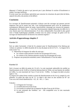 42
déposent à l’entrée du pont et qui peuvent peu à peu diminuer la section d’écoulement et
rendre l’ouvrage inefficace.
Il existe aussi une surveillance spécialisée qui concerne les structures du pont (état du béton,
capacité des piles, des poutres et du tablier).
Conclusion
Les ouvrages de franchissement présentés ci-dessus sont des ouvrages qui passent souvent
inaperçus tant qu’ils jouent leur rôle. Leur dysfonctionnement peut avoir de nombreuses
conséquences fâcheuses (perte de temps, inaccessibilité, dommage aux moyens de transport,
allongement des itinéraires …). Leur bon fonctionnement dépend beaucoup du débit de la
crue choisie pour leur dimensionnement. Il est donc indispensable d’accorder le plus grand
soin à l’étude hydrologique préalable. Comme tous les autres ouvrages de génie civil les
ouvrages de franchissement ont besoin d’un entretien régulier !
Activités d’apprentissage chapitre 3
Exercice 3.1
Soit un radier horizontal, à fond de lit, proposé pour le franchissement d’un thalweg par
voitures et camions. Le débit de pointe de la crue de projet est de 6,35 m3
/s. La largeur de la
route est de 7 m.
1) Déterminez la longueur du radier de sorte que :
les voitures seules puissent circuler lors du passage de la crue ;
les voitures et les camions puissent circuler lors du passage de la crue.
2) Proposez une protection minimale contre l’affouillement à l’aval du radier
Exercice 3.2
Soit à évacuer un débit de pointe de 14 m3/s. La cote maximale admissible du remblai au
franchissement est de 14,40 m, le fond du thalweg étant de 10,0m, soit une hauteur de remblai
de 4,40m. La cote maximale de l’eau à l’aval est de 13,00m. La largeur du dalot est prise
égale à 4 m.
La largeur de la plate-forme routière au droit du franchissement est de 9 m (y compris la voie
piétonne. La pente des talus est de 1/1. Le dalot a des murs en aile inclinés de 45° sur
l’axe avec toit à bord chanfreiné Ke = 0,2 ; K = 60 ; v = 2m/s.
Calculez :
1) la longueur de l’ouvrage ;
2) la surélévation du niveau d’eau
3) la revanche en sachant que la longueur du plan d’eau est de 0,8 km ;
4) la cote minimale des remblais ; est – elle compatible avec la cote maximale
admissible ?
 