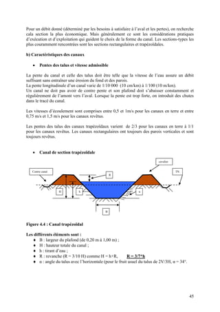 45
Pour un débit donné (déterminé par les besoins à satisfaire à l’aval et les pertes), on recherche
cala section la plus économique. Mais généralement ce sont les considérations pratiques
d’exécution et d’exploitation qui guident le choix de la forme du canal. Les sections-types les
plus couramment rencontrées sont les sections rectangulaires et trapézoïdales.
b) Caractéristiques des canaux
Pentes des talus et vitesse admissible
La pente du canal et celle des talus doit être telle que la vitesse de l’eau assure un débit
suffisant sans entraîner une érosion du fond et des parois.
La pente longitudinale d’un canal varie de 1/10 000 (10 cm/km) à 1/100 (10 m/km).
Un canal ne doit pas avoir de contre pente et son plafond doit s’abaisser constamment et
régulièrement de l’amont vers l’aval. Lorsque la pente est trop forte, on introduit des chutes
dans le tracé du canal.
Les vitesses d’écoulement sont comprises entre 0,5 et 1m/s pour les canaux en terre et entre
0,75 m/s et 1,5 m/s pour les canaux revêtus.
Les pentes des talus des canaux trapézoïdaux varient de 2/3 pour les canaux en terre à 1/1
pour les canaux revêtus. Les canaux rectangulaires ont toujours des parois verticales et sont
toujours revêtus.
Canal de section trapézoïdale
Figure 4.4 : Canal trapézoïdal
Les différents éléments sont :
B : largeur du plafond (de 0,20 m à 1,00 m) ;
H : hauteur totale du canal ;
h : tirant d’eau ;
R : revanche (R = 3/10 H) comme H = h+R, R = 3/7*h
α : angle du talus avec l’horizontale (pour le fruit usuel du talus de 2V/3H, α = 34°.
H h
B
α
R
TNContre canal
cavalier
 